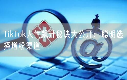 TikTok人气飙升秘诀大公开：聪明选择增粉渠道