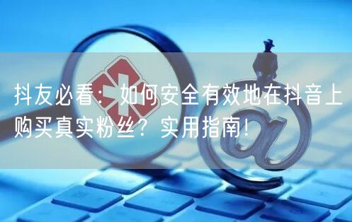 抖友必看：如何安全有效地在抖音上购买真实粉丝？实用指南！