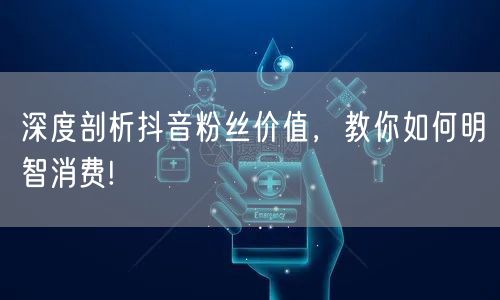 深度剖析抖音粉丝价值，教你如何明智消费!