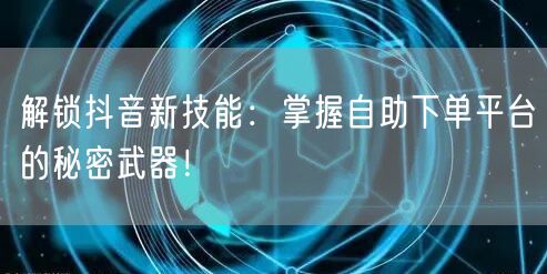 解锁抖音新技能：掌握自助下单平台的秘密武器！