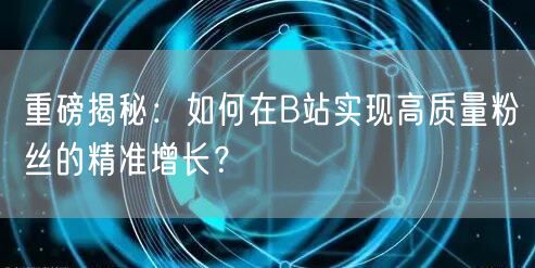 重磅揭秘：如何在B站实现高质量粉丝的精准增长？