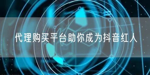 代理购买平台助你成为抖音红人