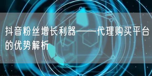 抖音粉丝增长利器——代理购买平台的优势解析