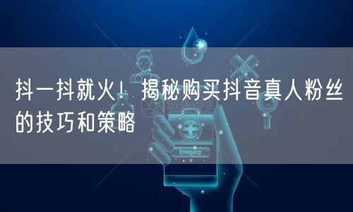 抖一抖就火！揭秘购买抖音真人粉丝的技巧和策略