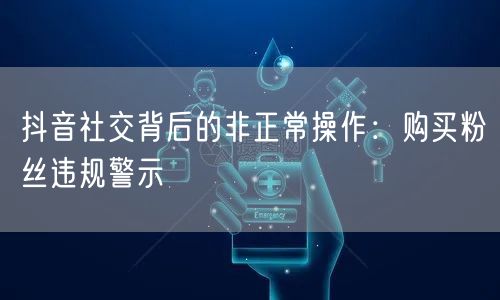 抖音社交背后的非正常操作：购买粉丝违规警示