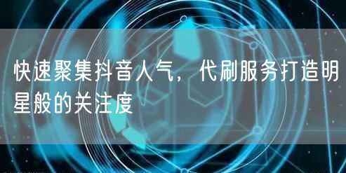 快速聚集抖音人气，代刷服务打造明星般的关注度